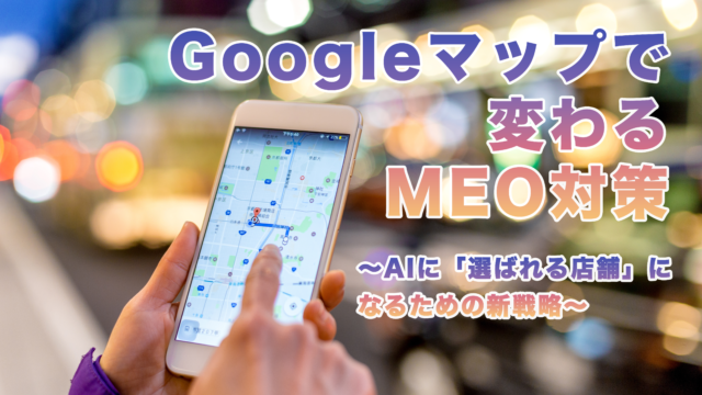 Googleマップで変わるMEO対策〜AIに「選ばれる店舗」になるための新戦略〜